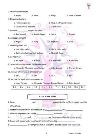 3 Created by Pinkz
3. Mushrooms belong to
a. Algae b. Virus c. Fungi d. None of these
4. Rhizobium bacteria
a. Help in digestion b. Help in nitrogen fixation
c. Cause various diseases d. All of above
5. Coci are _________ shaped bacteria.
a. Rod-shaped b. Round-shaped c. Spiral d. Comma
6. Amoeba belongs to
a. Algae b. Fungi c. Protozoa d. Virus
7. Microorganisms are
a. Unicellular only b. Multicellular only
c. Both unicellular and multicellular d. None of these
8. Spirogyra is
a. An algae b. A fungi c. A protozoa d. A bacteria
9. Scientist who discovered the fermentation
a. Alexander Flemingb. Louis Pasteur c. John Mendal d. Charles Darwin
10. Amount of nitrogen in atmosphere is
a. 58% b. 68% c. 78% d. 88%
11. Vaccine for small pox is discovered by
a. Louis Pasteur b. Alexandar Flemingc. Edward Jenner d. John Mendal
1. b 2. a 3. c 4. b 5. b 6. c 7. c 8. a 9. b 10. c 11. c
1. Some _______________ and _______________ present in the soil fix nitrogen from the
atmosphere.
2. Protozone cause serious diseases such as _______________ and _______________.
3. Milk can be pasteurized by the _______________ treatment.
4. _______________ and _______________ are the common chemical preservatives.
5. Bread left unused under moist conditions is attacked by _______________.
6. _______________ is a dangerous human and cattle disease caused by a bacterium.
I. Fill in the blanks
 