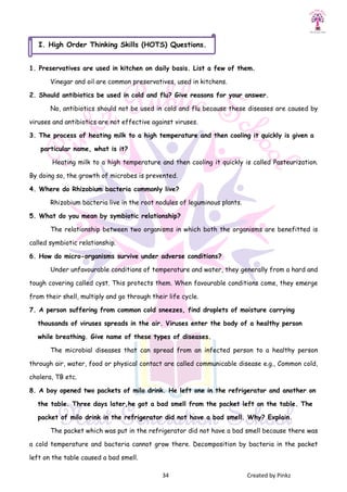 34 Created by Pinkz
1. Preservatives are used in kitchen on daily basis. List a few of them.
Vinegar and oil are common preservatives, used in kitchens.
2. Should antibiotics be used in cold and flu? Give reasons for your answer.
No, antibiotics should not be used in cold and flu because these diseases are caused by
viruses and antibiotics are not effective against viruses.
3. The process of heating milk to a high temperature and then cooling it quickly is given a
particular name, what is it?
Heating milk to a high temperature and then cooling it quickly is called Pasteurization.
By doing so, the growth of microbes is prevented.
4. Where do Rhizobium bacteria commonly live?
Rhizobium bacteria live in the root nodules of leguminous plants.
5. What do you mean by symbiotic relationship?
The relationship between two organisms in which both the organisms are benefitted is
called symbiotic relationship.
6. How do micro-organisms survive under adverse conditions?
Under unfavourable conditions of temperature and water, they generally from a hard and
tough covering called cyst. This protects them. When favourable conditions come, they emerge
from their shell, multiply and go through their life cycle.
7. A person suffering from common cold sneezes, find droplets of moisture carrying
thousands of viruses spreads in the air. Viruses enter the body of a healthy person
while breathing. Give name of these types of diseases.
The microbial diseases that can spread from an infected person to a healthy person
through air, water, food or physical contact are called communicable disease e.g., Common cold,
cholera, TB etc.
8. A boy opened two packets of milo drink. He left one in the refrigerator and another on
the table. Three days later,he got a bad smell from the packet left on the table. The
packet of milo drink in the refrigerator did not have a bad smell. Why? Explain.
The packet which was put in the refrigerator did not have a bad smell because there was
a cold temperature and bacteria cannot grow there. Decomposition by bacteria in the packet
left on the table caused a bad smell.
I. High Order Thinking Skills (HOTS) Questions.
 