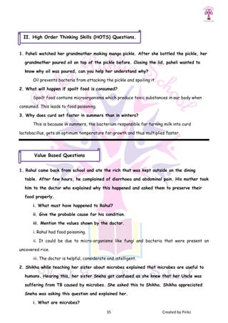35 Created by Pinkz
1. Paheli watched her grandmother making mango pickle. After she bottled the pickle, her
grandmother poured oil on top of the pickle before. Closing the lid, paheli wanted to
know why oil was poured, can you help her understand why?
Oil prevents bacteria from attacking the pickle and spoiling it.
2. What will happen if spoilt food is consumed?
Spoilt food contains microorganisms which produce toxic substances in our body when
consumed. This leads to food poisoning.
3. Why does curd set faster in summers than in winters?
This is because in summers, the bacterium responsible for turning milk into curd
lactobacillus, gets an optimum temperature for growth and thus multiplies faster.
1. Rahul came back from school and ate the rich that was kept outside on the dining
table. After few hours, he complained of diarrhoea and abdominal pain. His mother took
him to the doctor who explained why this happened and asked them to preserve their
food properly.
i. What must have happened to Rahul?
ii. Give the probable cause for his condition.
iii. Mention the values shown by the doctor.
i. Rahul had food poisoning.
ii. It could be due to micro-organisms like fungi and bacteria that were present on
uncovered rice.
iii. The doctor is helpful, considerate and intelligent.
2. Shikha while teaching her sister about microbes explained that microbes are useful to
humans. Hearing this, her sister Sneha got confused as she knew that her Uncle was
suffering from TB caused by microbes. She asked this to Shikha. Shikha appreciated
Sneha was asking this question and explained her.
i. What are microbes?
Value Based Questions
II. High Order Thinking Skills (HOTS) Questions.
 