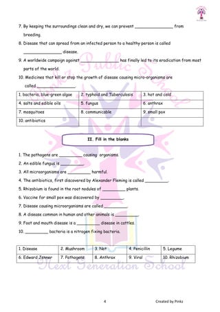 4 Created by Pinkz
7. By keeping the surroundings clean and dry, we can prevent _______________ from
breeding.
8. Disease that can spread from an infected person to a healthy person is called
_______________ disease.
9. A worldwide campaign against _______________ has finally led to its eradication from most
parts of the world.
10. Medicines that kill or stop the growth of disease causing micro-organisms are
called _______________.
1. bacteria, blue-green algae 2. typhoid and Tuberculosis 3. hot and cold
4. salts and edible oils 5. fungus 6. anthrax
7. mosquitoes 8. communicable 9. small pox
10. antibiotics
1. The pathogens are _________ causing organisms.
2. An edible fungus is _________.
3. All microorganisms are _________ harmful.
4. The antibiotics, first discovered by Alexander Fleming is called _________.
5. Rhizobium is found in the root nodules of _________ plants.
6. Vaccine for small pox was discovered by _________.
7. Disease causing microorganisms are called _________.
8. A disease common in human and other animals is _________.
9. Foot and mouth disease is a _________ disease in cattles.
10. _________ bacteria is a nitrogen fixing bacteria.
1. Disease 2. Mushroom 3. Not 4. Penicillin 5. Legume
6. Edward Jenner 7. Pathogens 8. Anthrax 9. Viral 10. Rhizobium
II. Fill in the blanks
 