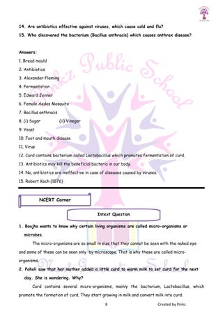 8 Created by Pinkz
14. Are antibiotics effective against viruses, which cause cold and flu?
15. Who discovered the bacterium (Bacillus anthracis) which causes anthrax disease?
Answers:
1. Bread mould
2. Antibiotics
3. Alexander Fleming
4. Fermentation
5. Edward Jenner
6. Female Aedes Mosquito
7. Bacillus anthracis
8. (i) Sugar (ii) Vinegar
9. Yeast
10. Foot and mouth disease
11. Virus
12. Curd contains bacterium called Lactobacillus which promotes fermentation of curd.
13. Antibiotics may kill the beneficial bacteria in our body.
14. No, antibiotics are ineffective in case of diseases caused by viruses.
15. Robert Koch (1876)
1. Boojho wants to know why certain living organisms are called micro-organisms or
microbes.
The micro-organisms are so small in size that they cannot be seen with the naked eye
and some of these can be seen only by microscope. That is why these are called micro-
organisms.
2. Paheli saw that her mother added a little curd to warm milk to set curd for the next
day. She is wondering. Why?
Curd contains several micro-organisms, mainly the bacterium, Lactobacillus, which
promote the formation of curd. They start growing in milk and convert milk into curd.
Intext Question
NCERT Corner
 