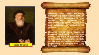 Vasco da Gama
• Narating niya ang kanlurang
baybayin ng India noong 1948 na
kung saan ay kontrolado ng mga
Muslim ang kalakalan sa
teritoryong iyon ngunit nakuha niya
ang kalakalan ng cinnamon at
paminta.
• Itinuring siyang isang bayani sa
kanyang pagbabalik sa Portugal
noong 1499 dahil sa pagputol niya
sa monopoly ng kalakalan ng Italy
sa Silangan na nagbigay- daan ng
pagkilalang kapangyarihan ng
Portugal.
Vasco da Gama
 