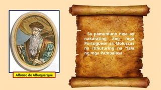 • Sa pamumuno niya ay
nakarating ang mga
Portuguese sa Moluccas
na itinuturing na "Isla
ng mga Pampalasa.
Alfonso de Albuquerque
 