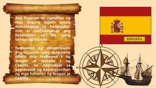 • Ang Espanya ay tumuklas ng
mga bagong lupain upang
makadagdag sa karangalan
nito at maipalaganap ang
Katolisismo sa iba pang
bahagi ng mundo.
• Naglunsad ng eksplorasyon
ang Espanya nang mag-isang
dibdib sina Ferdinand V ng
Aragon at Isabella I ng
Castille, na naghudyat sa
pagsasanib ng kapangyarihan
ng mga kaharian ng Aragon at
Castille.
ESPANYA
 