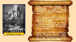 • Isang marinong Italyano na
manlalakbay na naglunsad ng
eksplorasyon sa tulong ni Haring
Ferdinand V at Reyna Isabella I ng
Espanya.
• Unang siyang tinangihan ni Haring
John II ng Portugal na gastusan ang
kanyang paglalakbay.
• Naguna sa pagtahak ng rutang
pakanluran patungong Asya sa halip
na rutang pasilangan na tinatahak
ng mga Portuges.
• Nakarating si Columbus sa Bahamas
noong 1942 kung saan niya nakita
ang mga taong may balat na kakulay
ng sa mga taga-India kaya inakala
niyang nakarating siya sa India.
Christopher Columbus
 