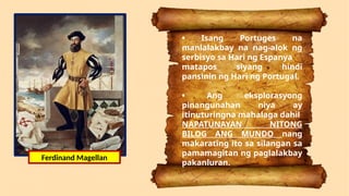 • Isang Portuges na
manlalakbay na nag-alok ng
serbisyo sa Hari ng Espanya
matapos siyang hindi
pansinin ng Hari ng Portugal.
• Ang eksplorasyong
pinangunahan niya ay
itinuturingna mahalaga dahil
NAPATUNAYAN NITONG
BILOG ANG MUNDO nang
makarating ito sa silangan sa
pamamagitan ng paglalakbay
pakanluran.
Ferdinand Magellan
 