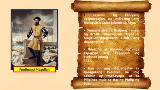 • Layunin ng kaniyang
eksplorasyon na marating ang
Moluccas o Spice Islands sa Asya.
• Dumaan siya sa ibabang bahagi
ng Brazil. Tinawag na "Kipot ni
Magellan"(Magellan’s Strait) ang
daanang ito.
• Narating at nasakop ng mga
Espanyol ang kapuluan ng
Pilipinas noong
1521.
• Siya din ang nagpangalan sa
Karagatang Pasipiko na ibig
sabihin ay “mapayapa” at sa
Pilipinas mula sa Haring Philip ng
Spain
Ferdinand Magellan
 