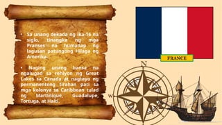 FRANCE
• Sa unang dekada ng ika-16 na
siglo, tinangka ng mga
Pranses na humanap ng
lagusan patungong Hilaga ng
Amerika.
• Naging unang bansa na
ngalugad sa rehiyon ng Great
Lakes sa Canada at nagtayo ng
permanenteng tirahan pati sa
mga kolonya sa Caribbean tulad
ng Martinique, Guadalupe,
Tortuga, at Haiti.
 