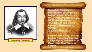 Samuel de Champlain
• Noong 1608, ginalugad niya
ilog na naabot ni Cartier at
NAANGKIN ANG REHIYON ITO
NA TINAWAG NIYANG
“QUEBEC”. Ito ang naging
kolonya PINANGALANAN
NIYANG
“BAGONG FRANCE”.
• Kinilala siya bilang “Ama ng
Bagong France” dahil sa mga
itinayo niyang pamayanan sa
Montreal at Nova Scotia sa
Canada.
Samuel de Champlain
 