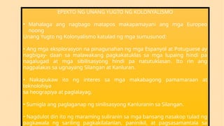 EPEKTO NG UNANG YUGTO NG KOLONYALISMO
• Mahalaga ang nagbago matapos makapamayani ang mga Europeo
noong
Unang Yugto ng Kolonyalismo katulad ng mga sumusunod:
• Ang mga eksplorasyon na pinagunahan ng mga Espanyol at Potuguese ay
nagbigay- daan sa malawakang pagkakatuklas sa mga lupaing hindi pa
nagalugad at mga sibilisasyong hindi pa natutuklasan. Ito rin ang
nagpalakas sa ugnayang Silangan at Kanluran.
• Nakapukaw ito ng interes sa mga makabagong pamamaraan at
teknolohiya
sa heograpiya at paglalayag.
• Sumigla ang paglaganap ng sinilisasyong Kanluranin sa Silangan.
• Nagdulot din ito ng maraming suliranin sa mga bansang nasakop tulad ng
pagkawala ng sariling pagkakilalanlan, paninikil, at pagsasamantala sa
 