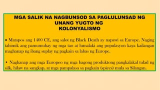 MGA SALIK NA NAGBUNSOD SA PAGLULUNSAD NG
UNANG YUGTO NG
KOLONYALISMO
• Matapos ang 1400 CE, ang salot ng Black Death ay napawi sa Europe. Naging
tahimik ang pamumuhay ng mga tao at lumalaki ang populasyon kaya kailangan
maghanap ng ibang suplay ng pagkain sa labas ng Europe.
• Naghanap ang mga Europeo ng mga bagong produktong pangkalakal tulad ng
silk, hilaw na sangkap, at mga pampalasa sa pagkain (spices) mula sa Silangan.
 