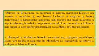 • Bunsod ng Renaissance na namayani sa Europe, maraming Europeo ang
nagnais na tumuklas ng mga bagong kaalaman at maghain ng bagong
iterpretasyon sa nakagisnang paniniwala dahil marami ang naakit sa kwento ng
mga kabalyerong lumahok sa mga krusada tungkol sa pamumuhay at kultura sa
mga lupain sa labas ng Europa, partikular na sa Ehipto at Gitnang Silangan.
• Hinangad ng Simbahang Katoliko na matigil ang paglaganap ng relihiyong
Islam kaya nahikayat nang mga ito Monarkiya na magpalawak ng teitoryo at
relihiyon sa labas ng Europe.
 