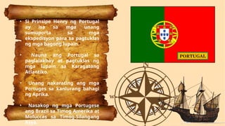 • Si Prinsipe Henry ng Portugal
ay isa sa mga unang
sumuporta sa mga
ekspedisyon para sa pagtuklas
ng mga bagong lupain.
• Nauna ang Portugal sa
paglalakbay at pagtuklas ng
mga lupain sa Karagatang
Atlantiko.
• Unang nakarating ang mga
Portuges sa kanlurang bahagi
ng Aprika.
• Nasakop ng mga Portugese
ang Brazil sa Timog Amerika at
Moluccas sa Timog-Silangang
Asya.
PORTUGAL
 