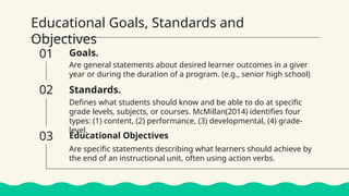 Educational Goals, Standards and
Objectives
Goals.
Are general statements about desired learner outcomes in a giver
year or during the duration of a program. (e.g., senior high school)
Defines what students should know and be able to do at specific
grade levels, subjects, or courses. McMillan(2014) identifies four
types: (1) content, (2) performance, (3) developmental, (4) grade-
level.
Educational Objectives
01
02
03
Standards.
Are specific statements describing what learners should achieve by
the end of an instructional unit, often using action verbs.
 