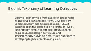 Bloom’s Taxonomy of Learning Objectives
Bloom’s Taxonomy is a framework for categorizing
educational goals and objectives. Developed by
Benjamin Bloom and his colleagues in 1956, it
classifies cognitive skills into a hierarchy of levels ,
ranging from simple to complex. This taxonomy
helps educators design curriculum and
assessments by providing a structured approach to
developing higher-order thinking skills.
 