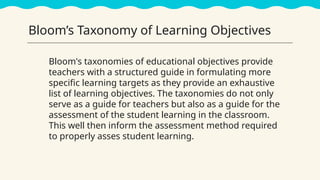 Bloom’s Taxonomy of Learning Objectives
Bloom's taxonomies of educational objectives provide
teachers with a structured guide in formulating more
specific learning targets as they provide an exhaustive
list of learning objectives. The taxonomies do not only
serve as a guide for teachers but also as a guide for the
assessment of the student learning in the classroom.
This well then inform the assessment method required
to properly asses student learning.
 