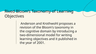 Rived Bloom’s Taxonomy of Learning
Objectives
Anderson and Krothwohl proposes a
revision of the Bloom's taxonomy in
the cognitive domain by introducing a
two-dimensional model for writing
learning objectives and it published in
the year of 2001.
 