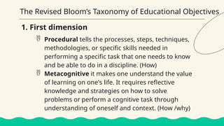 The Revised Bloom’s Taxonomy of Educational Objectives
 Procedural tells the processes, steps, techniques,
methodologies, or specific skills needed in
performing a specific task that one needs to know
and be able to do in a discipline. (How)
 Metacognitive it makes one understand the value
of learning on one's life. It requires reflective
knowledge and strategies on how to solve
problems or perform a cognitive task through
understanding of oneself and context. (How /why)
1. First dimension
 
