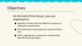 Objectives:
At the end of this lesson, you are
expected to;
● Identify and describe the different purpose of
classroom assessment,
● Formulate learning targets for specific lessons,
and
● Match appropriate assessment method with
specific learning targets.
 