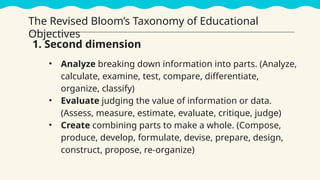 • Analyze breaking down information into parts. (Analyze,
calculate, examine, test, compare, differentiate,
organize, classify)
• Evaluate judging the value of information or data.
(Assess, measure, estimate, evaluate, critique, judge)
• Create combining parts to make a whole. (Compose,
produce, develop, formulate, devise, prepare, design,
construct, propose, re-organize)
1. Second dimension
The Revised Bloom’s Taxonomy of Educational
Objectives
 