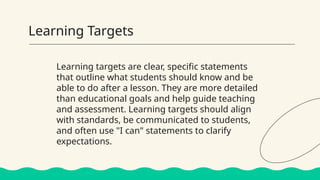 Learning Targets
Learning targets are clear, specific statements
that outline what students should know and be
able to do after a lesson. They are more detailed
than educational goals and help guide teaching
and assessment. Learning targets should align
with standards, be communicated to students,
and often use "I can" statements to clarify
expectations.
 