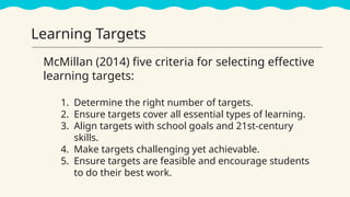 McMillan (2014) five criteria for selecting effective
learning targets:
1. Determine the right number of targets.
2. Ensure targets cover all essential types of learning.
3. Align targets with school goals and 21st-century
skills.
4. Make targets challenging yet achievable.
5. Ensure targets are feasible and encourage students
to do their best work.
Learning Targets
 