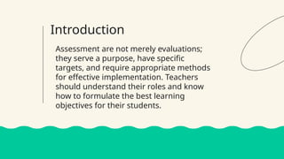 Introduction
Assessment are not merely evaluations;
they serve a purpose, have specific
targets, and require appropriate methods
for effective implementation. Teachers
should understand their roles and know
how to formulate the best learning
objectives for their students.
 