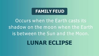 FAMILY FEUD
Occurs when the Earth casts its
shadow on the moon when the Earth
is between the Sun and the Moon.
LUNAR ECLIPSE
 
