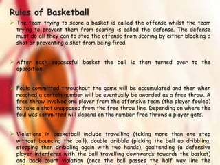 Rules of Basketball
 The team trying to score a basket is called the offense whilst the team
trying to prevent them from scoring is called the defense. The defense
must do all they can to stop the offense from scoring by either blocking a
shot or preventing a shot from being fired.
 After each successful basket the ball is then turned over to the
opposition.
 Fouls committed throughout the game will be accumulated and then when
reached a certain number will be eventually be awarded as a free throw. A
free throw involves one player from the offensive team (the player fouled)
to take a shot unopposed from the free throw line. Depending on where the
foul was committed will depend on the number free throws a player gets.
 Violations in basketball include travelling (taking more than one step
without bouncing the ball), double dribble (picking the ball up dribbling,
stopping then dribbling again with two hands), goaltending (a defensive
player interferes with the ball travelling downwards towards the basket)
and back court violation (once the ball passes the half way line the
 