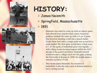 HISTORY:
 James Naismith
 Springfield, Massachusetts
 1891
o Naismith was asked to come up with an indoor game
that offered fewer injuries than classic American
gridiron football. He came up with a 9-on-9 game
that involved shooting a ball into a peach basket.
Under those first rules, a single point was scored for a
made basket. The first game would have a final score
of 1-0. The game of basketball grew very rapidly,
with college teams forming leagues within the first
decade of the game’s invention. Naismith himself
would become a college coach for the game, joining
the University of Kansas in 1898. He would amass a
win/loss record of 55-60.
o This means James Naismith, the inventor of
basketball, is also the only coach in Kansas history to
have a losing record.
 
