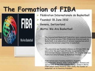 The Formation of FIBA
 Fédération Internationale de Basketball
 Founded: 18 June 1932
 Geneva, Switzerland
 Motto: We Are Basketball
o The International Basketball Federation, more commonly known
by the French acronym FIBA (Fédération Internationale de
Basketball), is an association of national organisations which
governs international competition in basketball.
o The association was founded in Geneva on 18 June 1932, two
years after the sport was officially recognised by the
International Olympic Committee (IOC). Its original name was
Fédération Internationale de Basketball Amateur.
o Eight nations were founding members: Argentina,
Czechoslovakia, Greece, Italy, Latvia, Portugal, Romania and
Switzerland. At the 1936 Summer Olympic Games in Berlin,
FIBA named James Naismith (1861-1939), the founder of
basketball, as its Honorary President.
 