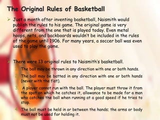 The Original Rules of Basketball
 Just a month after inventing basketball, Naismith would
publish the rules to his game. The original game is very
different from the one that is played today. Even metal
hoops, nets, and backboards wouldn’t be included in the rules
of the game until 1906. For many years, a soccer ball was even
used to play the game.
 There were 13 original rules to Naismith’s basketball.
1. The ball may be thrown in any direction with one or both hands.
2. The ball may be batted in any direction with one or both hands
(never with the fist).
3. A player cannot run with the ball. The player must throw it from
the spot on which he catches it, allowance to be made for a man
who catches the ball when running at a good speed if he tries to
stop.
4. The ball must be held in or between the hands; the arms or body
must not be used for holding it.
 