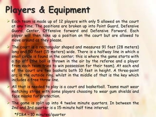 Players & Equipment
 Each team is made up of 12 players with only 5 allowed on the court
at any time. The positions are broken up into Point Guard, Defensive
Guard, Center, Offensive forward and Defensive Forward. Each
player will then take up a position on the court but are allowed to
move around as they please.
 The court is a rectangular shaped and measures 91 feet (28 meters)
long and 50 feet (15 meters) wide. There is a halfway line in which a
small circle is found in the center; this is where the game starts with
a tip off (the ball is thrown in the air by the referee and a player
from each team tries to win possession for their team). At each end
of the court are two baskets both 10 feet in height. A three-point
arc is the outside ring, whilst in the middle of that is the key which
includes a free throw line.
 All that is needed to play is a court and basketball. Teams must wear
matching strips with some players choosing to wear gum shields and
face masks for protection.
 The game is split up into 4 twelve minute quarters. In between the
2nd and 3rd quarter is a 15-minute half time interval.
*FIBA – 10 minutes/quarter
 