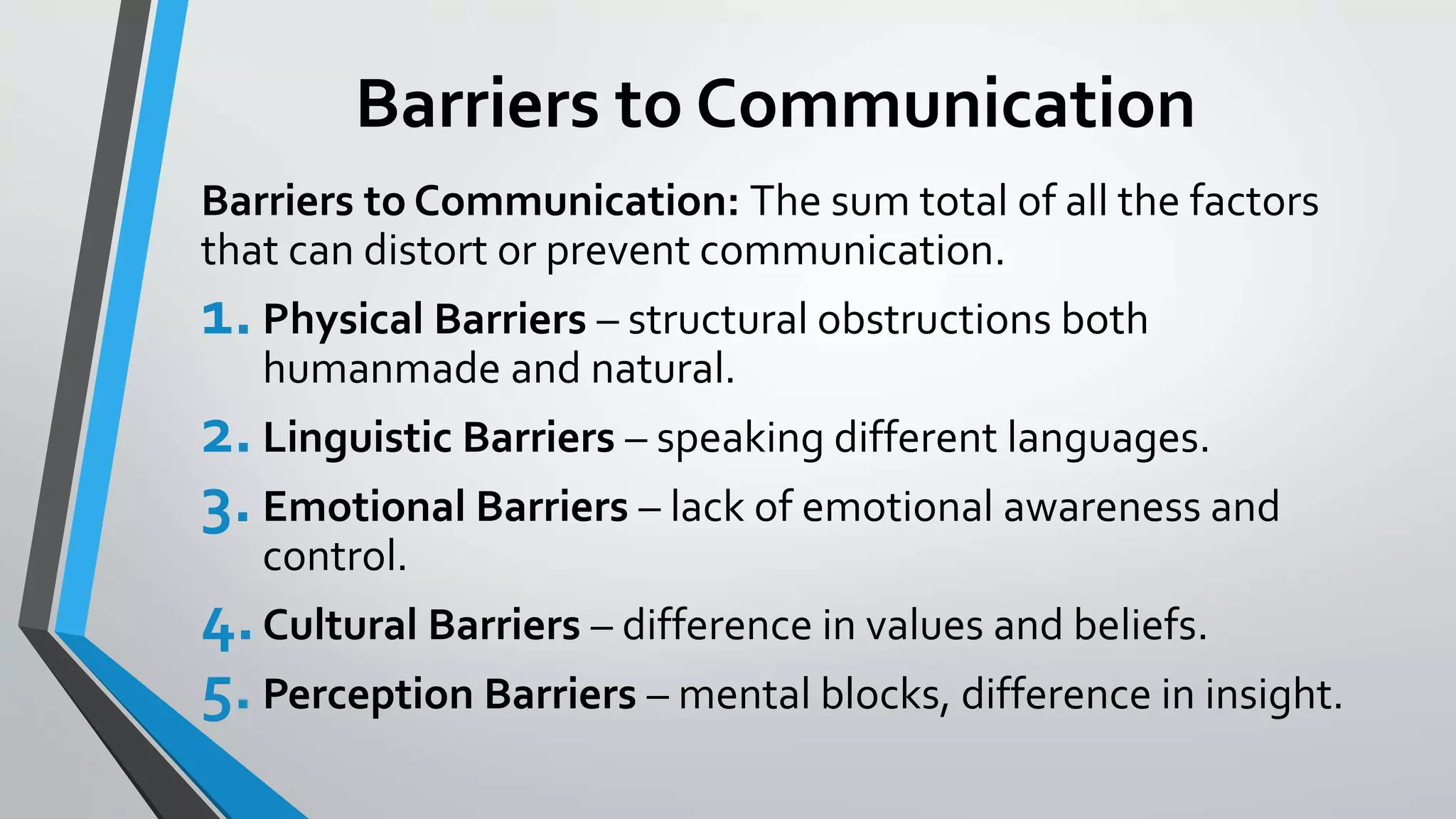 Barriers to Communication
Barriers to Communication: The sum total of all the factors
that can distort or prevent communication.
1.Physical Barriers – structural obstructions both
humanmade and natural.
2.Linguistic Barriers – speaking different languages.
3. Emotional Barriers – lack of emotional awareness and
control.
4.Cultural Barriers – difference in values and beliefs.
5.Perception Barriers – mental blocks, difference in insight.
 