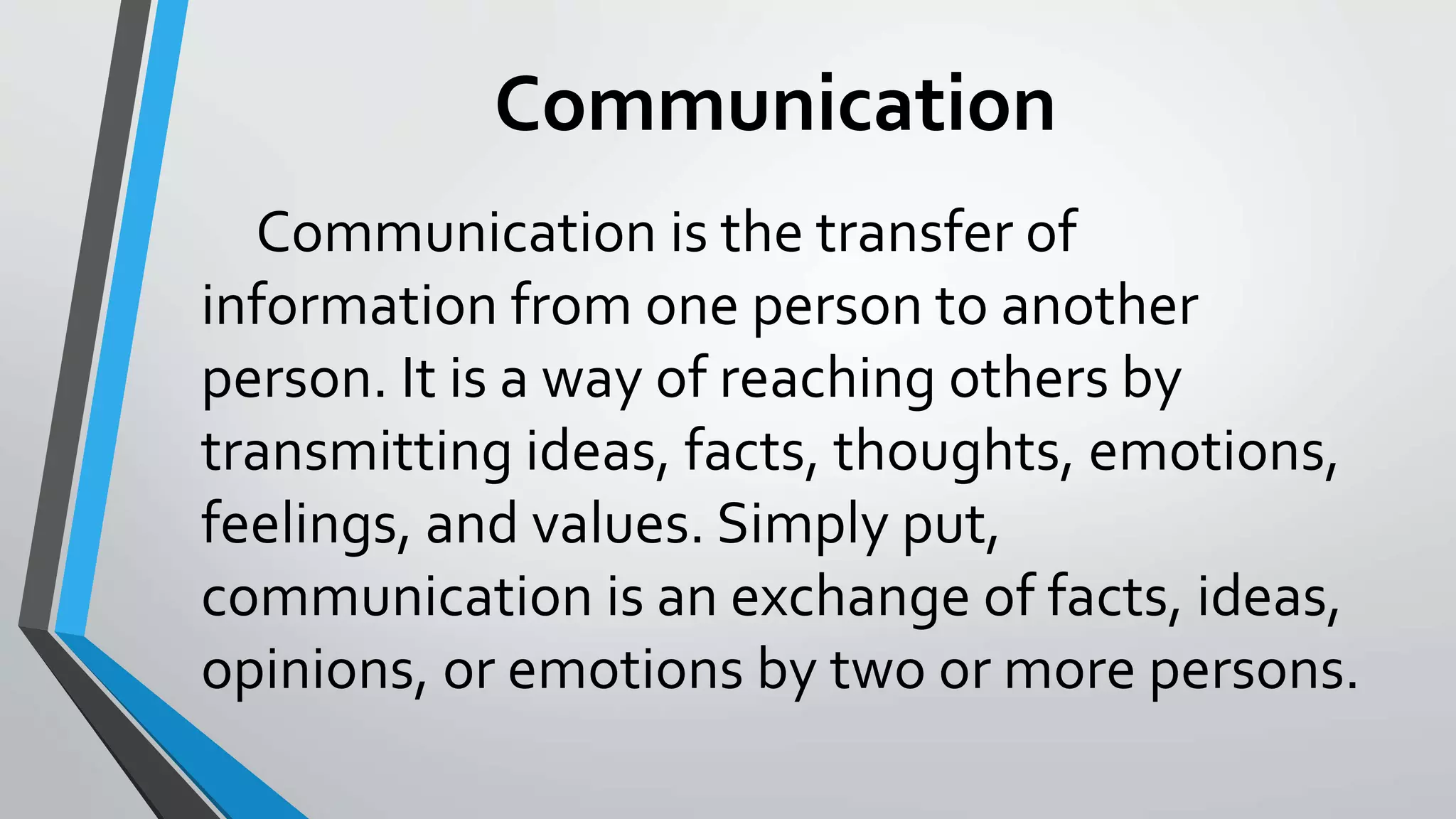 Communication
Communication is the transfer of
information from one person to another
person. It is a way of reaching others by
transmitting ideas, facts, thoughts, emotions,
feelings, and values. Simply put,
communication is an exchange of facts, ideas,
opinions, or emotions by two or more persons.
 