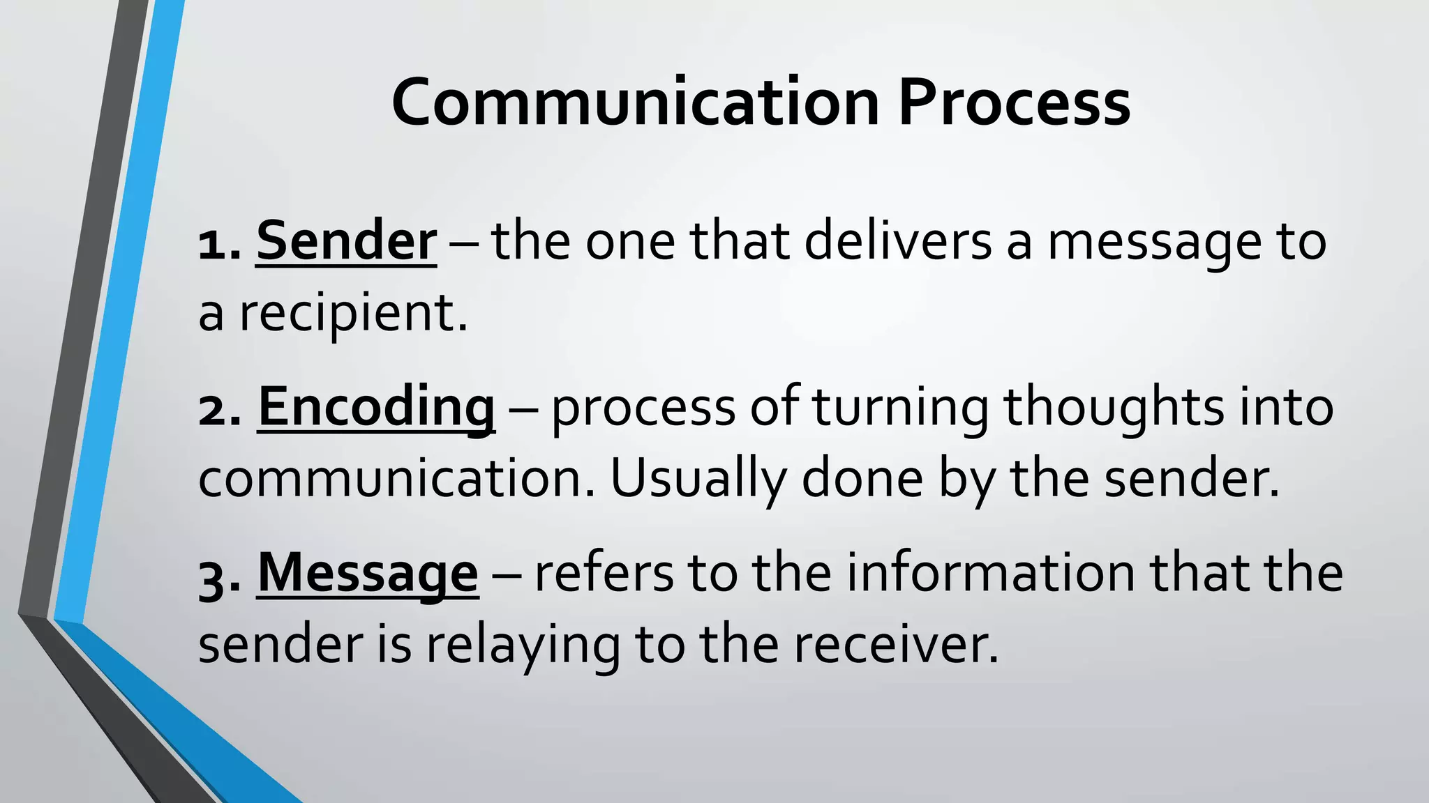 Communication Process
1. Sender – the one that delivers a message to
a recipient.
2. Encoding – process of turning thoughts into
communication. Usually done by the sender.
3. Message – refers to the information that the
sender is relaying to the receiver.
 