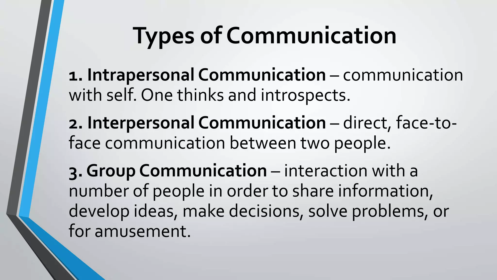 Types of Communication
1. Intrapersonal Communication – communication
with self. One thinks and introspects.
2. Interpersonal Communication – direct, face-to-
face communication between two people.
3. Group Communication – interaction with a
number of people in order to share information,
develop ideas, make decisions, solve problems, or
for amusement.
 