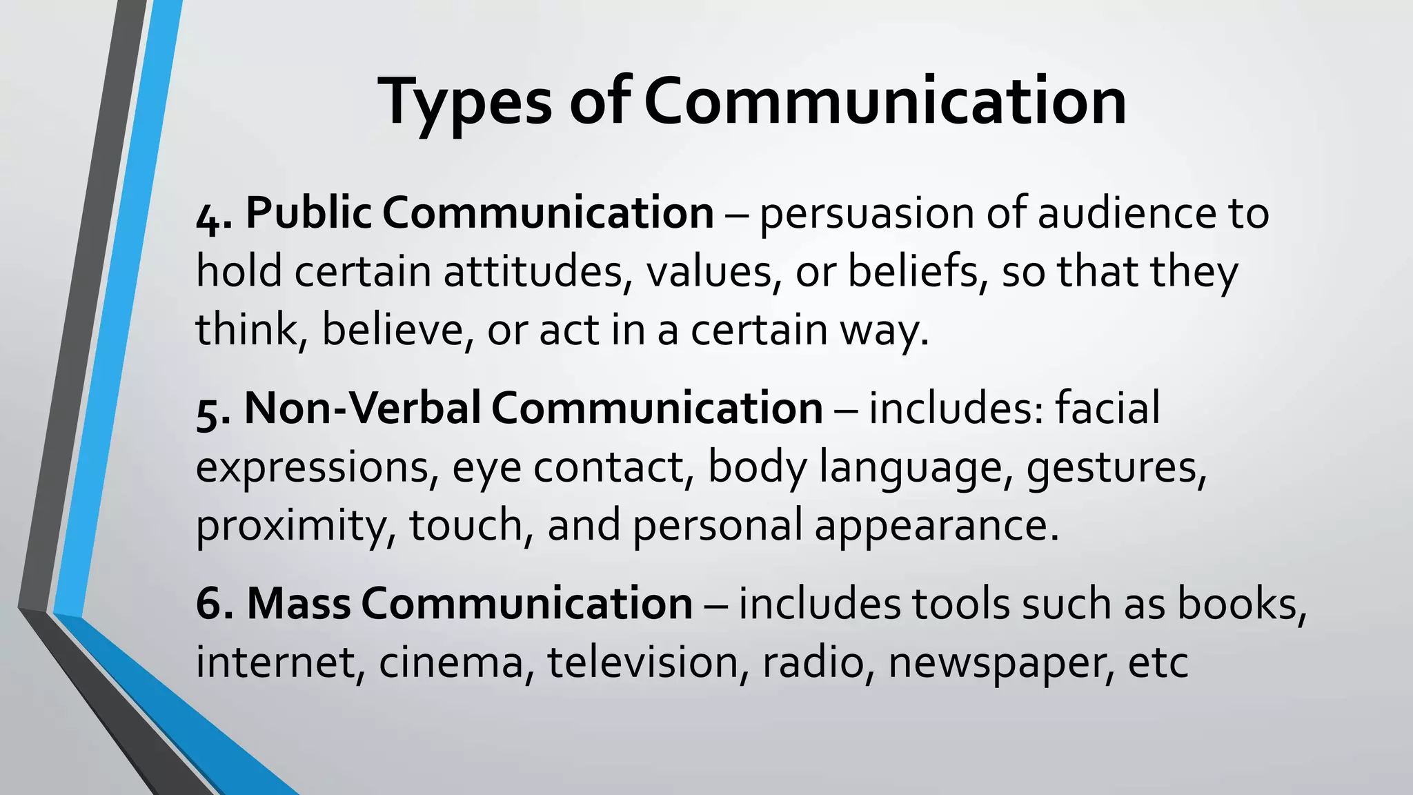 Types of Communication
4. Public Communication – persuasion of audience to
hold certain attitudes, values, or beliefs, so that they
think, believe, or act in a certain way.
5. Non-Verbal Communication – includes: facial
expressions, eye contact, body language, gestures,
proximity, touch, and personal appearance.
6. Mass Communication – includes tools such as books,
internet, cinema, television, radio, newspaper, etc
 