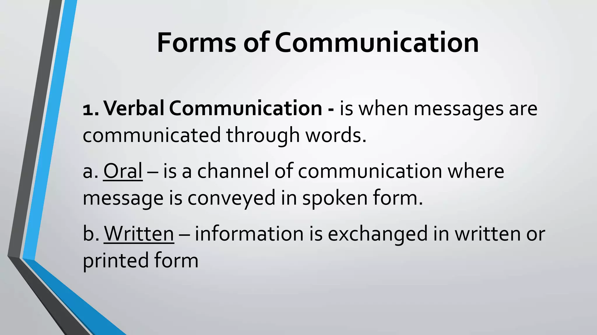 Forms of Communication
1.Verbal Communication - is when messages are
communicated through words.
a. Oral – is a channel of communication where
message is conveyed in spoken form.
b.Written – information is exchanged in written or
printed form
 