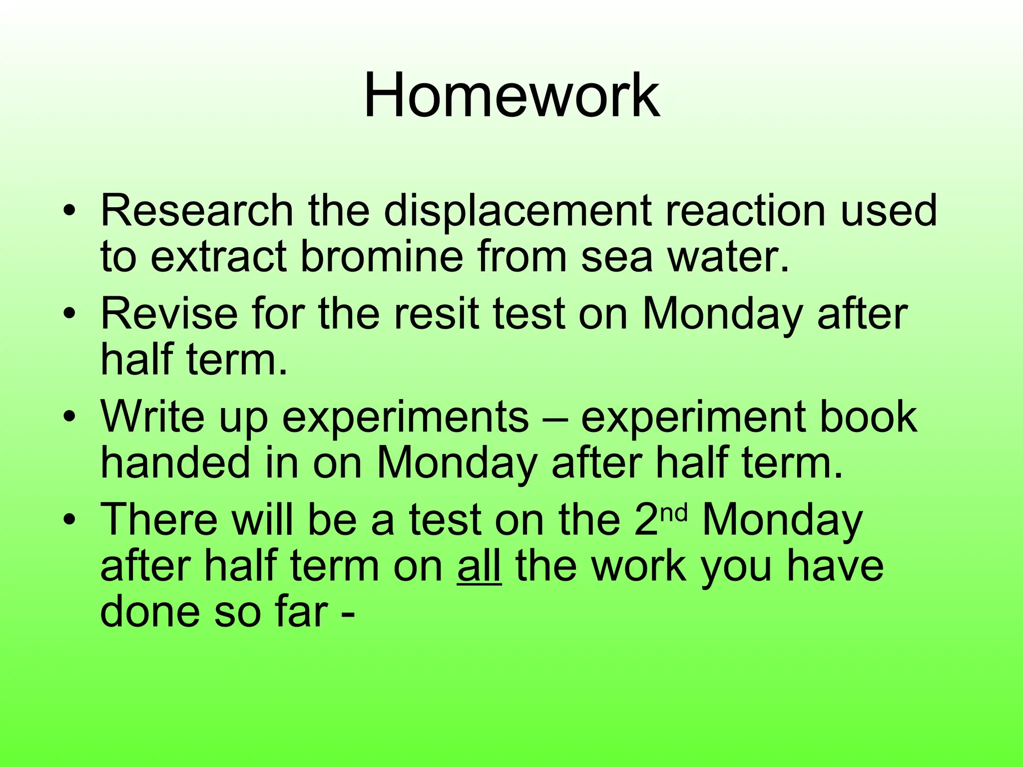 Homework Research the displacement reaction used to extract bromine from sea water. Revise for the resit test on Monday after half term. Write up experiments – experiment book handed in on Monday after half term. There will be a test on the 2 nd  Monday after half term on  all  the work you have done so far -  