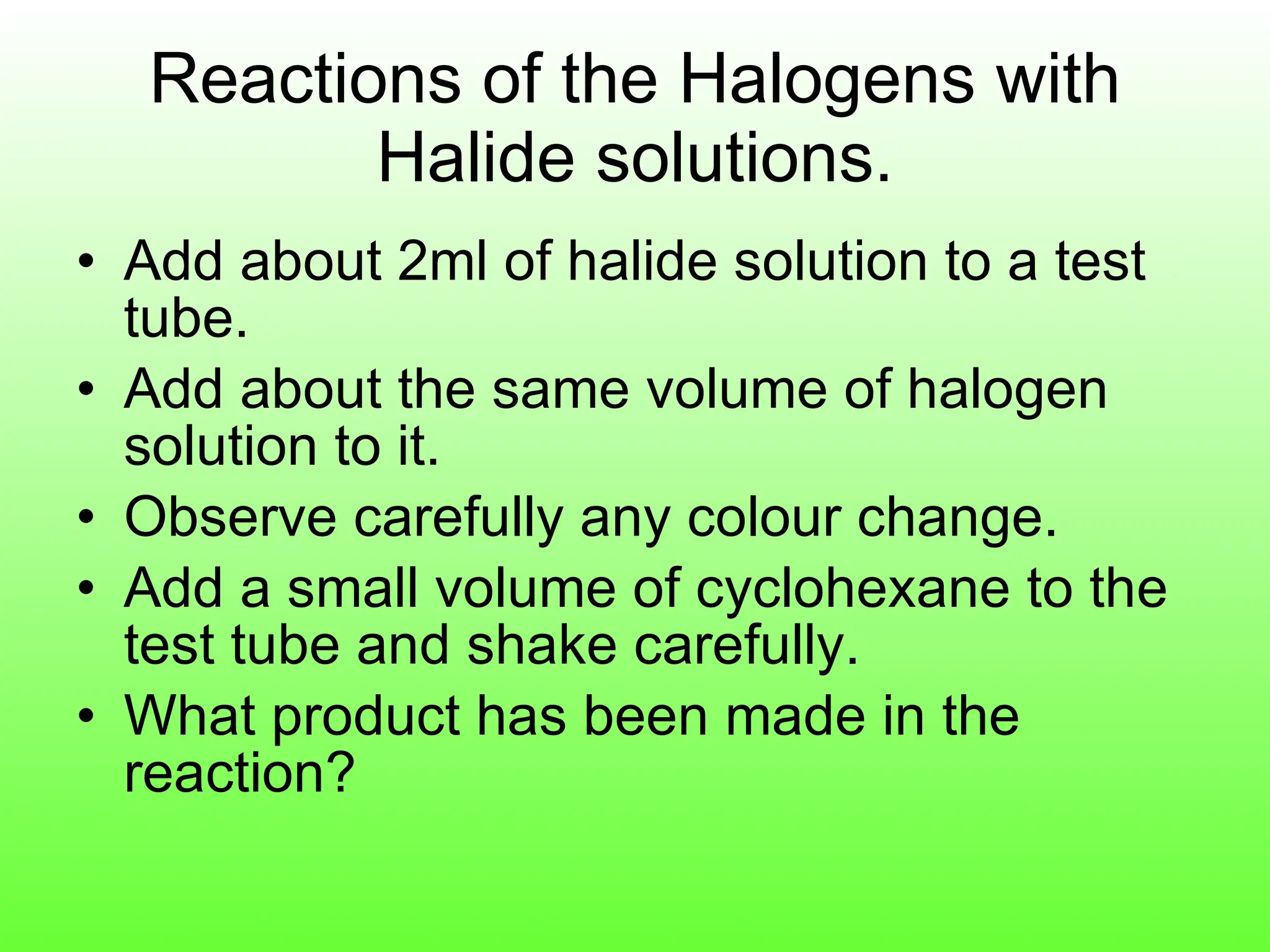Reactions of the Halogens with Halide solutions. Add about 2ml of halide solution to a test tube. Add about the same volume of halogen solution to it. Observe carefully any colour change. Add a small volume of cyclohexane to the test tube and shake carefully. What product has been made in the reaction? 