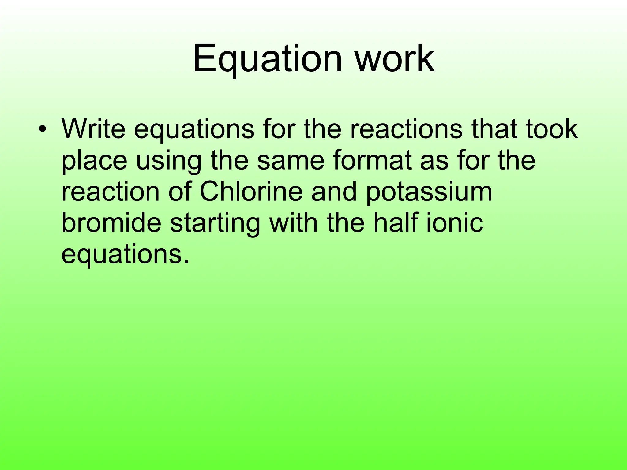 Equation work Write equations for the reactions that took place using the same format as for the reaction of Chlorine and potassium bromide starting with the half ionic equations. 