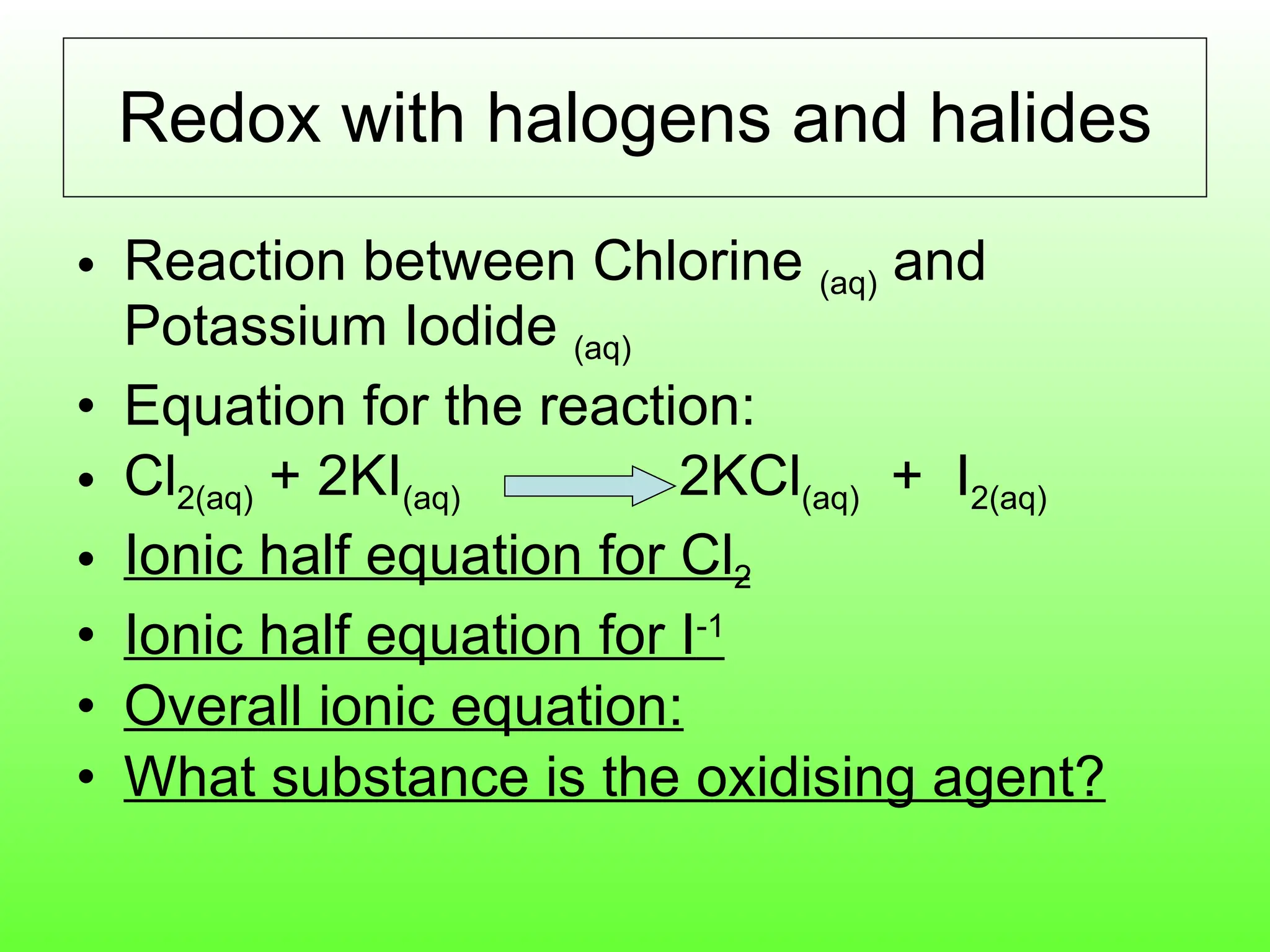 Redox with halogens and halides Reaction between Chlorine  (aq)  and Potassium Iodide  (aq) Equation for the reaction: Cl 2(aq)  + 2KI (aq)  2KCl (aq)   +  I 2(aq) Ionic half equation for Cl 2 Ionic half equation for I -1 Overall ionic equation: What substance is the oxidising agent? 