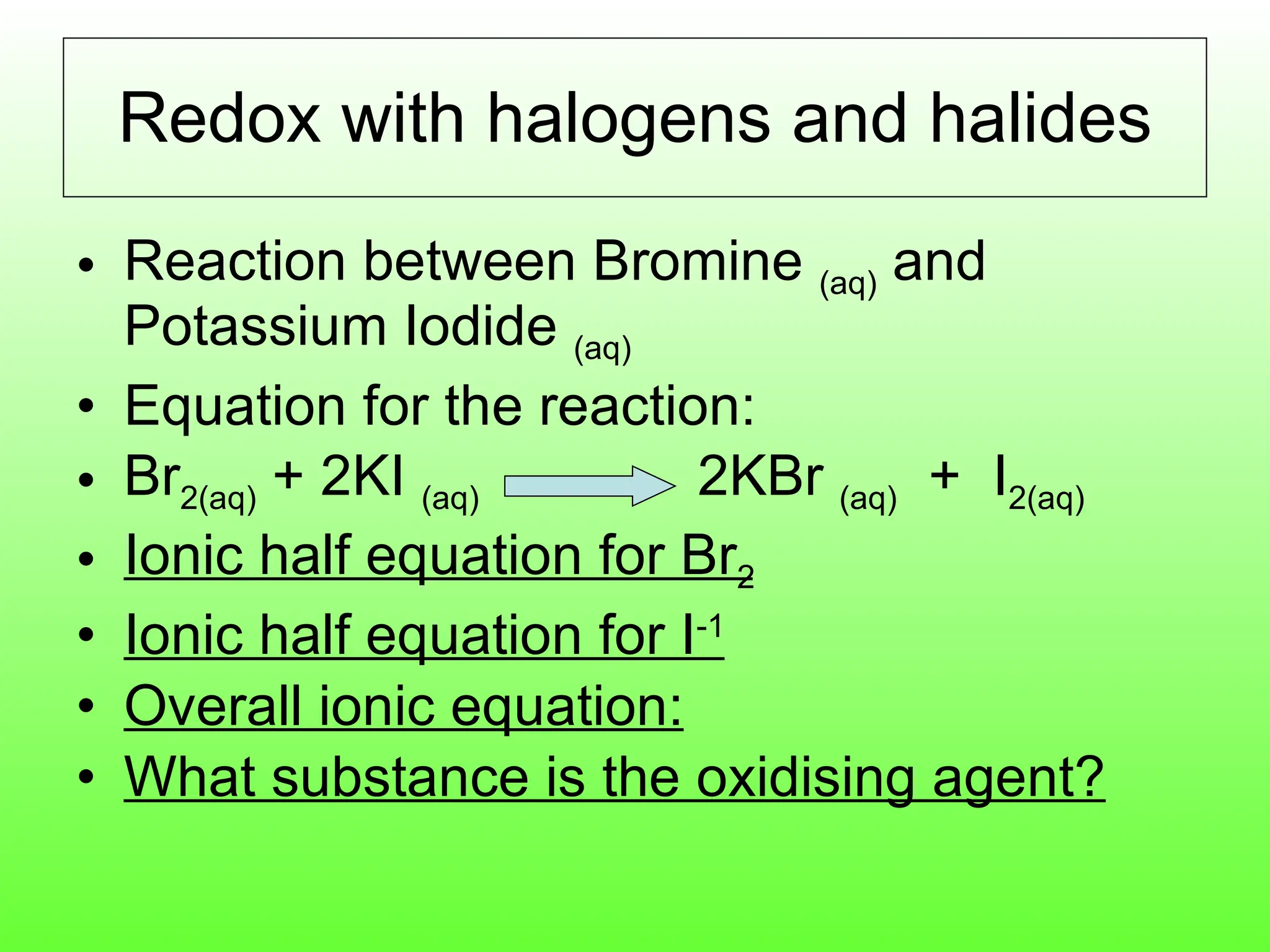 Redox with halogens and halides Reaction between Bromine  (aq)  and Potassium Iodide  (aq) Equation for the reaction: Br 2(aq)  + 2KI  (aq)  2KBr  (aq)   +  I 2(aq) Ionic half equation for Br 2 Ionic half equation for I -1 Overall ionic equation: What substance is the oxidising agent? 