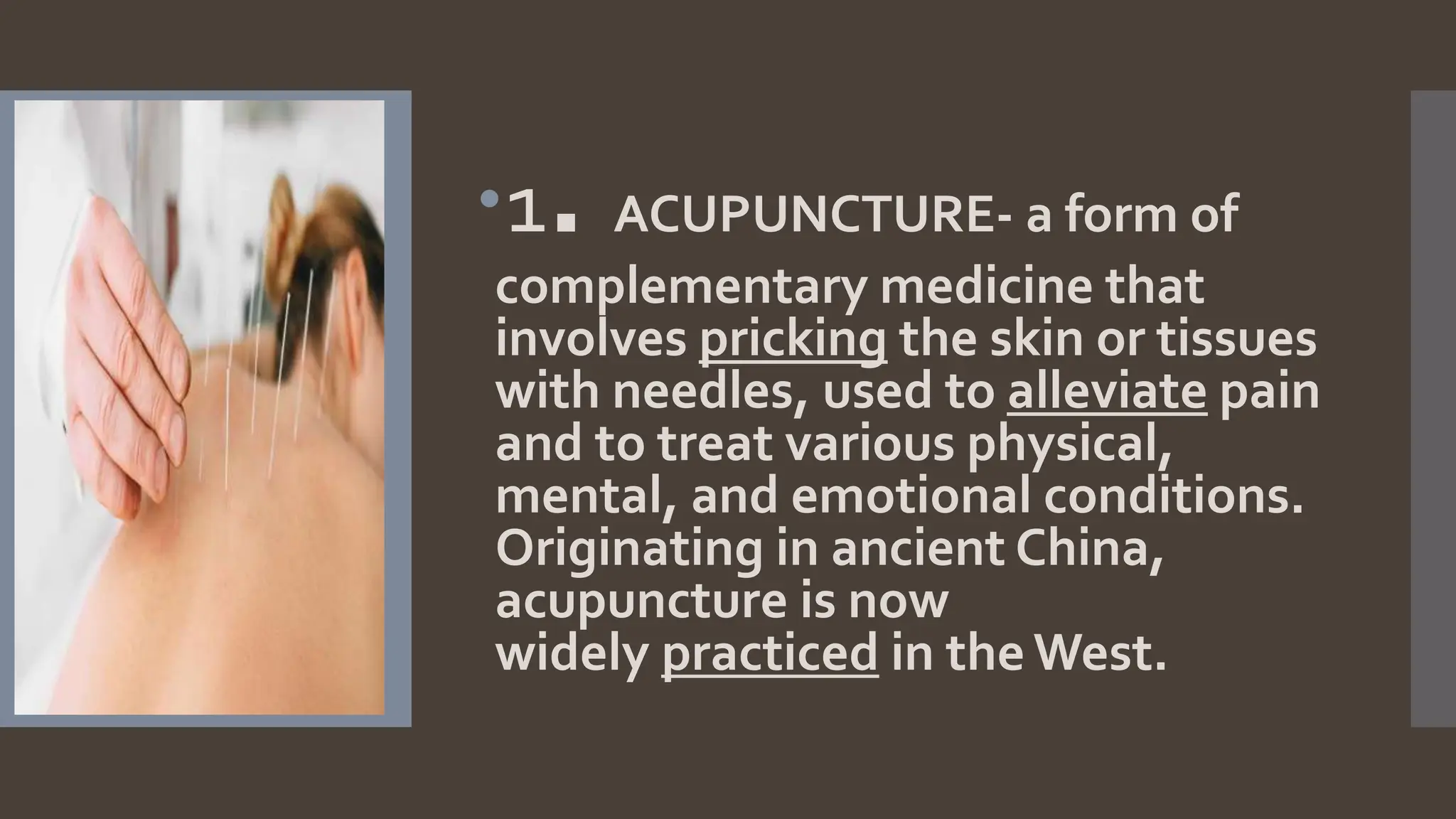 1. ACUPUNCTURE- a form of
complementary medicine that
involves pricking the skin or tissues
with needles, used to alleviate pain
and to treat various physical,
mental, and emotional conditions.
Originating in ancient China,
acupuncture is now
widely practiced in the West.
 