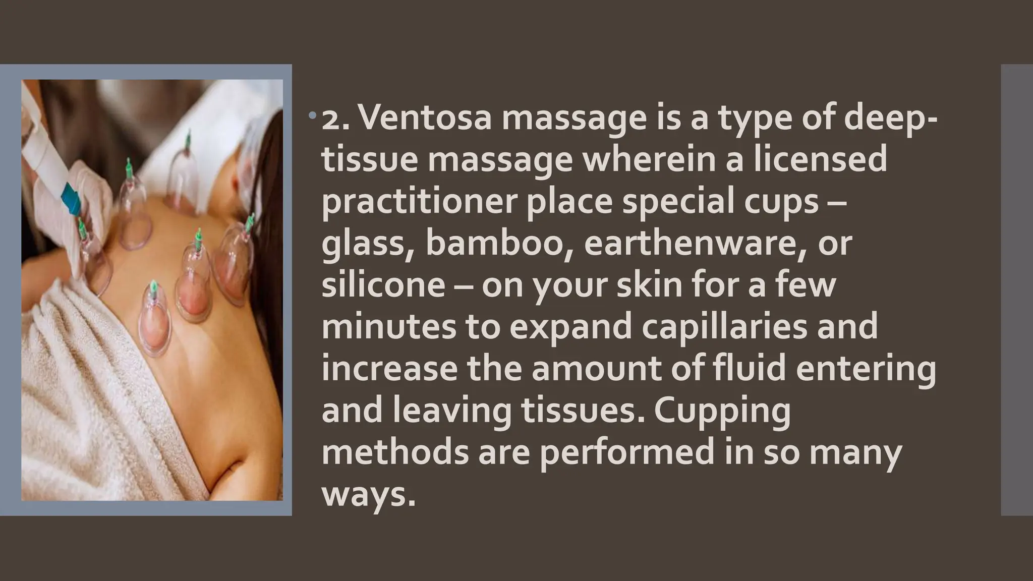 2.Ventosa massage is a type of deep-
tissue massage wherein a licensed
practitioner place special cups –
glass, bamboo, earthenware, or
silicone – on your skin for a few
minutes to expand capillaries and
increase the amount of fluid entering
and leaving tissues. Cupping
methods are performed in so many
ways.
 