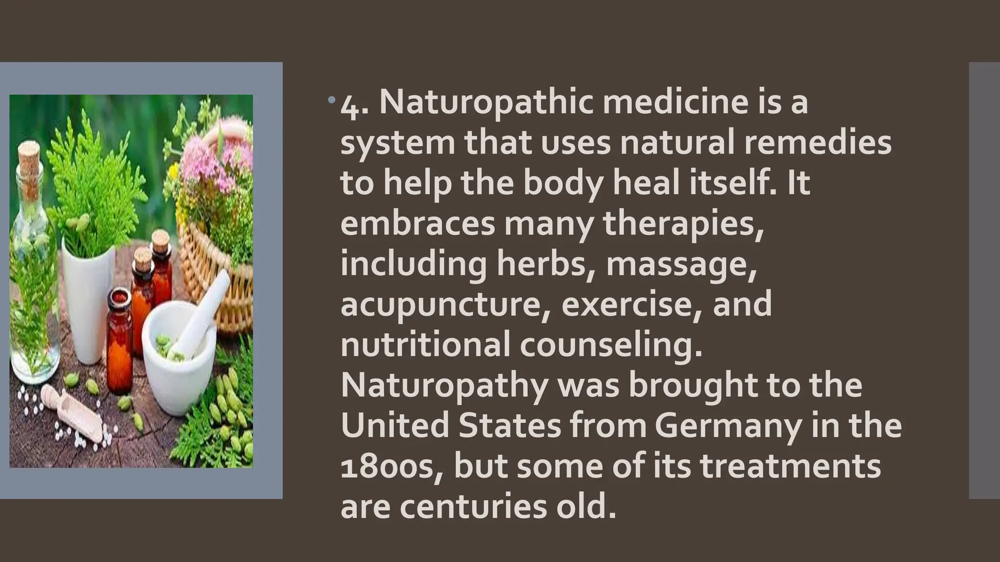 4. Naturopathic medicine is a
system that uses natural remedies
to help the body heal itself. It
embraces many therapies,
including herbs, massage,
acupuncture, exercise, and
nutritional counseling.
Naturopathy was brought to the
United States from Germany in the
1800s, but some of its treatments
are centuries old.
 