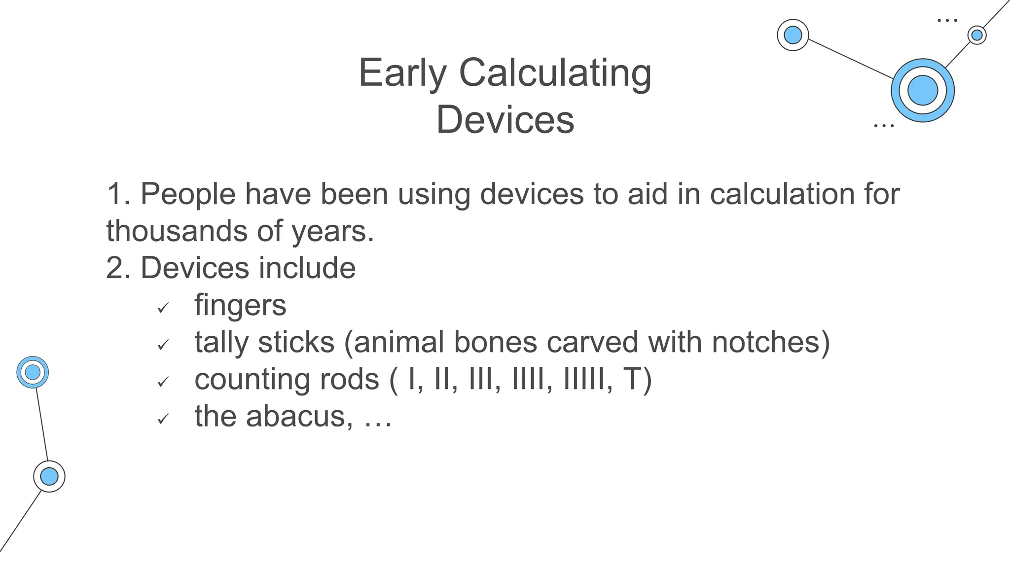 Early Calculating
Devices
1. People have been using devices to aid in calculation for
thousands of years.
2. Devices include
 fingers
 tally sticks (animal bones carved with notches)
 counting rods ( I, II, III, IIII, IIIII, T)
 the abacus, …
 