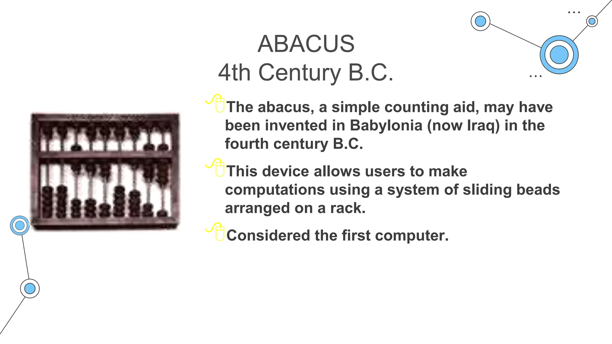 ABACUS
4th Century B.C.
The abacus, a simple counting aid, may have
been invented in Babylonia (now Iraq) in the
fourth century B.C.
This device allows users to make
computations using a system of sliding beads
arranged on a rack.
Considered the first computer.
 