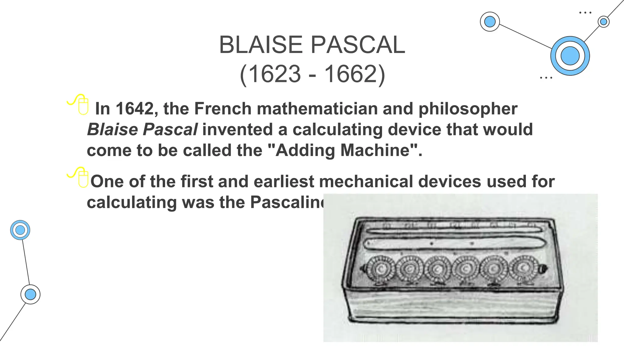 BLAISE PASCAL
(1623 - 1662)
 In 1642, the French mathematician and philosopher
Blaise Pascal invented a calculating device that would
come to be called the "Adding Machine".
One of the first and earliest mechanical devices used for
calculating was the Pascaline
 